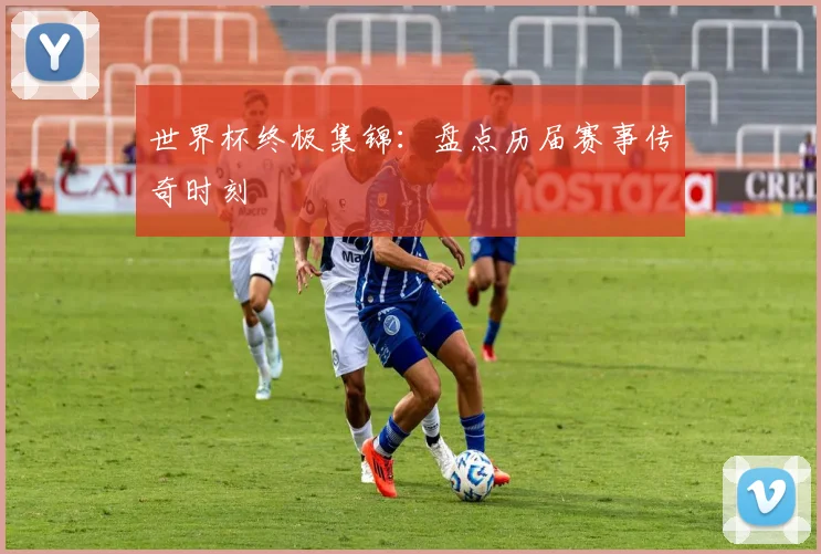 世界杯终极集锦：盘点历届赛事传奇时刻