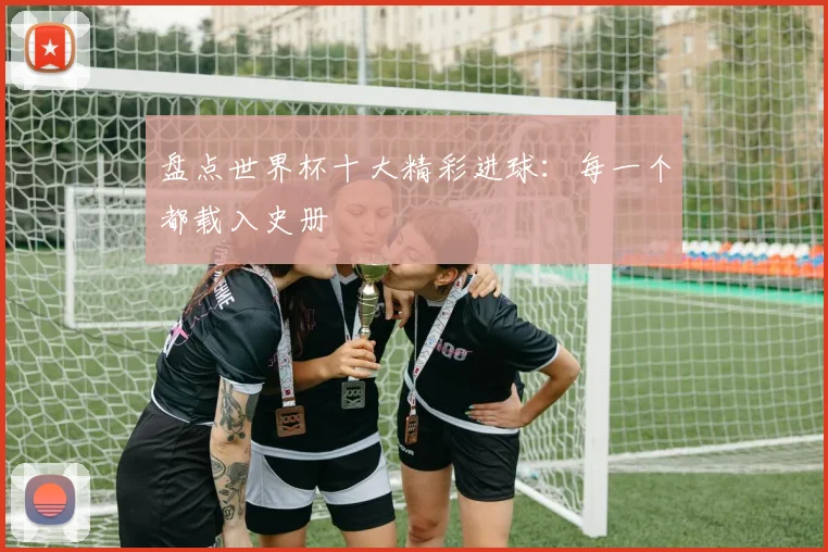 盘点世界杯十大精彩进球：每一个都载入史册