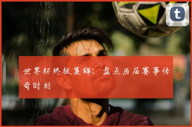 世界杯终极集锦：盘点历届赛事传奇时刻